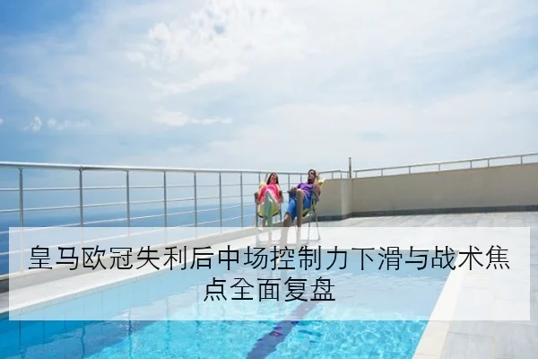 皇马欧冠失利后中场控制力下滑与战术焦点全面复盘
