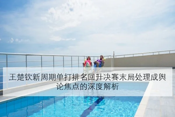 王楚钦新周期单打排名回升决赛末局处理成舆论焦点的深度解析