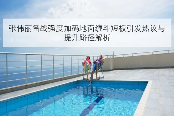 张伟丽备战强度加码地面缠斗短板引发热议与提升路径解析